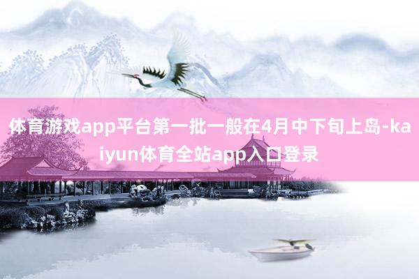 体育游戏app平台第一批一般在4月中下旬上岛-kaiyun体育全站app入口登录
