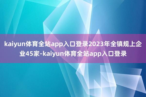 kaiyun体育全站app入口登录2023年全镇规上企业45家-kaiyun体育全站app入口登录