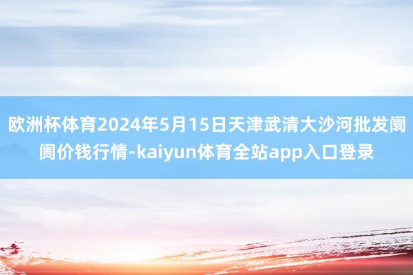 欧洲杯体育2024年5月15日天津武清大沙河批发阛阓价钱行情-kaiyun体育全站app入口登录