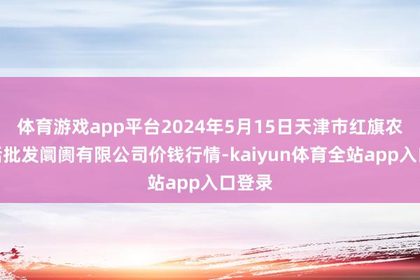 体育游戏app平台2024年5月15日天津市红旗农贸概括批发阛阓有限公司价钱行情-kaiyun体育全站app入口登录