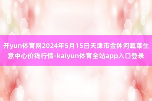 开yun体育网2024年5月15日天津市金钟河蔬菜生意中心价钱行情-kaiyun体育全站app入口登录