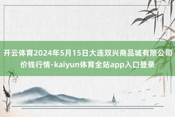 开云体育2024年5月15日大连双兴商品城有限公司价钱行情-kaiyun体育全站app入口登录