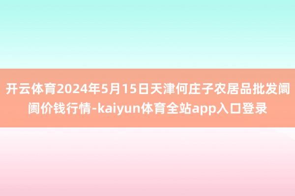 开云体育2024年5月15日天津何庄子农居品批发阛阓价钱行情-kaiyun体育全站app入口登录