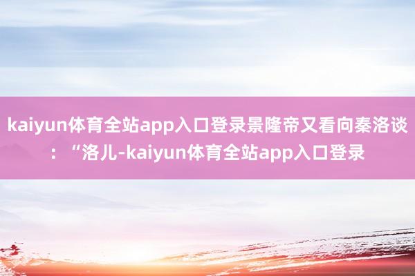 kaiyun体育全站app入口登录景隆帝又看向秦洛谈：“洛儿-kaiyun体育全站app入口登录