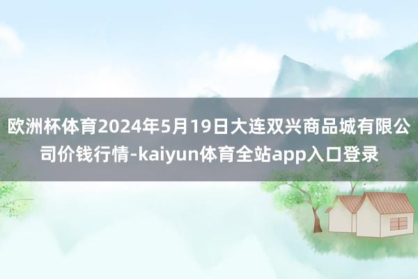 欧洲杯体育2024年5月19日大连双兴商品城有限公司价钱行情-kaiyun体育全站app入口登录