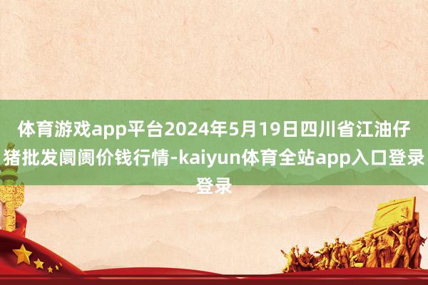 体育游戏app平台2024年5月19日四川省江油仔猪批发阛阓价钱行情-kaiyun体育全站app入口登录