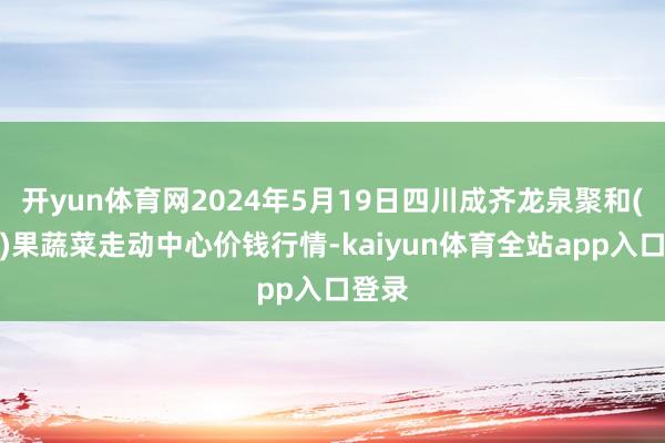 开yun体育网2024年5月19日四川成齐龙泉聚和(外洋)果蔬菜走动中心价钱行情-kaiyun体育全站app入口登录