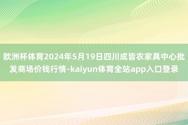 欧洲杯体育2024年5月19日四川成皆农家具中心批发商场价钱行情-kaiyun体育全站app入口登录