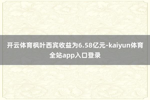 开云体育枫叶西宾收益为6.58亿元-kaiyun体育全站app入口登录