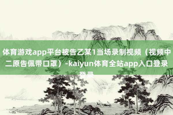 体育游戏app平台被告乙某1当场录制视频（视频中二原告佩带口罩）-kaiyun体育全站app入口登录