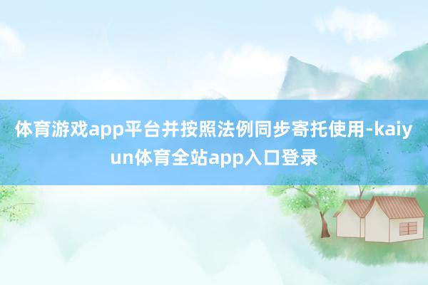 体育游戏app平台并按照法例同步寄托使用-kaiyun体育全站app入口登录