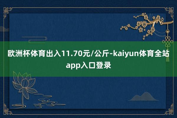 欧洲杯体育出入11.70元/公斤-kaiyun体育全站app入口登录