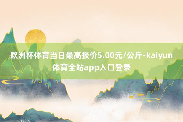 欧洲杯体育当日最高报价5.00元/公斤-kaiyun体育全站app入口登录