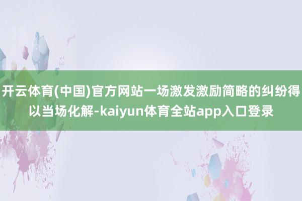 开云体育(中国)官方网站一场激发激励简略的纠纷得以当场化解-kaiyun体育全站app入口登录