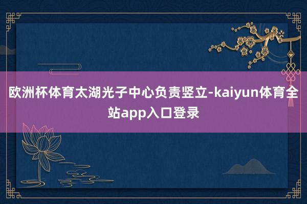 欧洲杯体育太湖光子中心负责竖立-kaiyun体育全站app入口登录