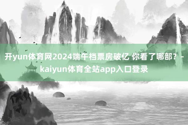 开yun体育网2024端午档票房破亿 你看了哪部？-kaiyun体育全站app入口登录