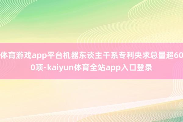 体育游戏app平台机器东谈主干系专利央求总量超600项-kaiyun体育全站app入口登录