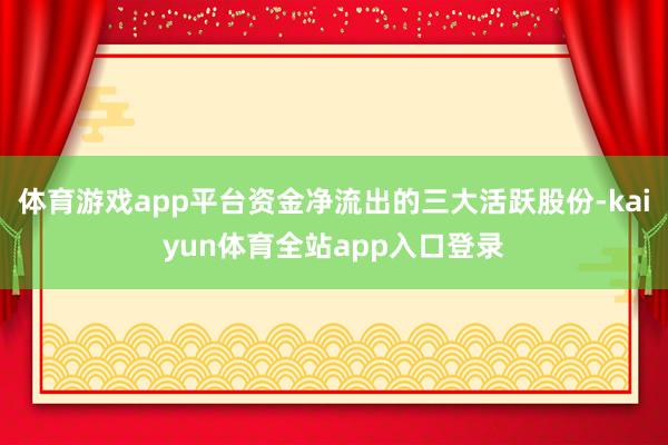体育游戏app平台资金净流出的三大活跃股份-kaiyun体育全站app入口登录