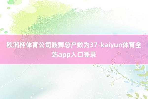 欧洲杯体育公司鼓舞总户数为37-kaiyun体育全站app入口登录