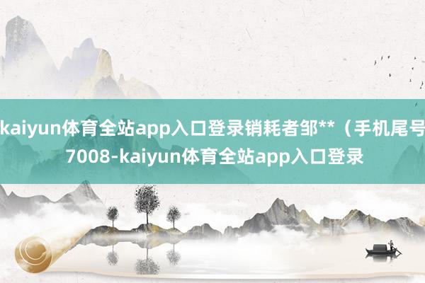 kaiyun体育全站app入口登录销耗者邹**（手机尾号 7008-kaiyun体育全站app入口登录