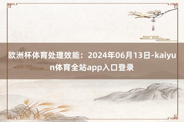欧洲杯体育处理效能：2024年06月13日-kaiyun体育全站app入口登录