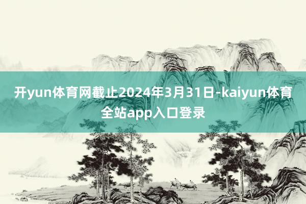 开yun体育网截止2024年3月31日-kaiyun体育全站app入口登录