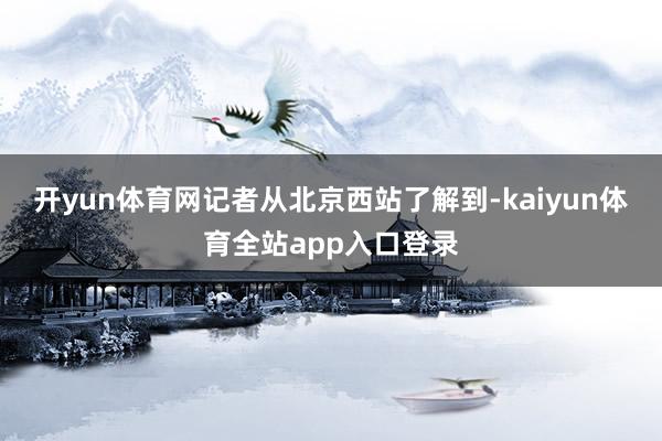 开yun体育网　　记者从北京西站了解到-kaiyun体育全站app入口登录