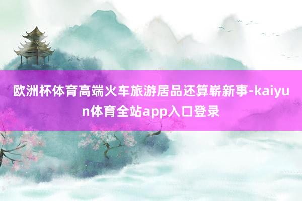 欧洲杯体育高端火车旅游居品还算崭新事-kaiyun体育全站app入口登录