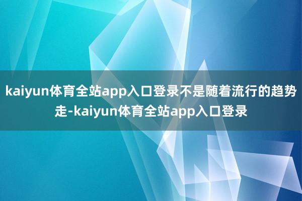 kaiyun体育全站app入口登录不是随着流行的趋势走-kaiyun体育全站app入口登录