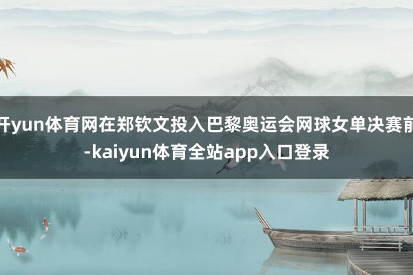 开yun体育网在郑钦文投入巴黎奥运会网球女单决赛前-kaiyun体育全站app入口登录