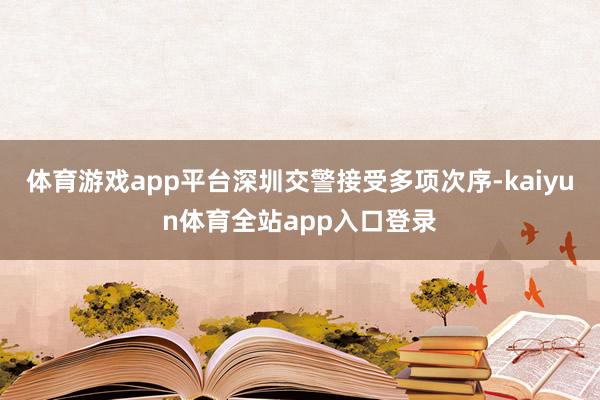 体育游戏app平台深圳交警接受多项次序-kaiyun体育全站app入口登录