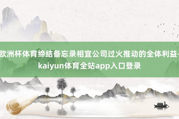 欧洲杯体育缔结备忘录相宜公司过火推动的全体利益-kaiyun体育全站app入口登录
