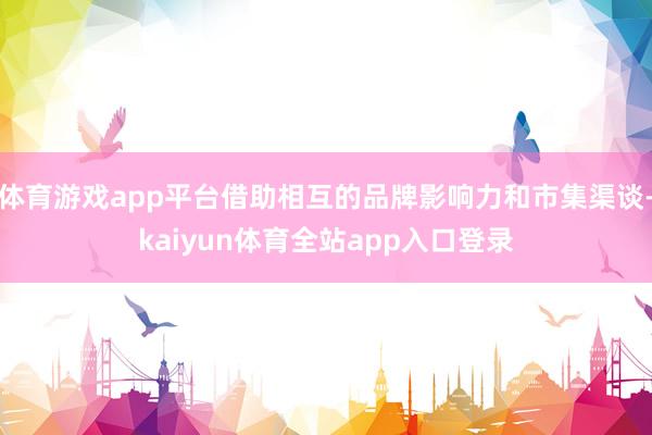 体育游戏app平台借助相互的品牌影响力和市集渠谈-kaiyun体育全站app入口登录