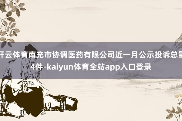 开云体育南充市协调医药有限公司近一月公示投诉总量4件-kaiyun体育全站app入口登录