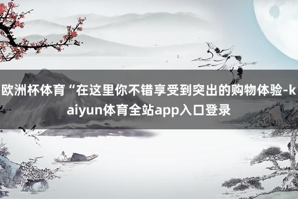 欧洲杯体育“在这里你不错享受到突出的购物体验-kaiyun体育全站app入口登录