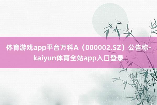 体育游戏app平台万科A（000002.SZ）公告称-kaiyun体育全站app入口登录