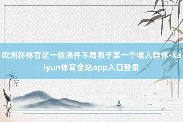 欧洲杯体育这一鼎沸并不局限于某一个收入群体-kaiyun体育全站app入口登录