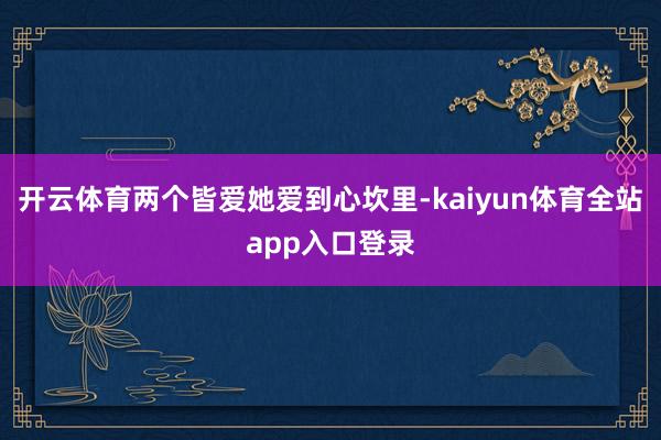 开云体育两个皆爱她爱到心坎里-kaiyun体育全站app入口登录