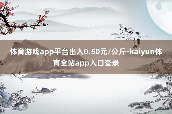 体育游戏app平台出入0.50元/公斤-kaiyun体育全站app入口登录