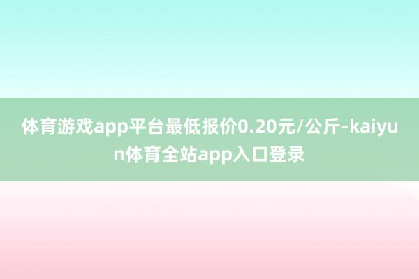 体育游戏app平台最低报价0.20元/公斤-kaiyun体育全站app入口登录