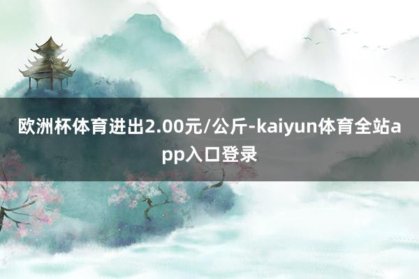 欧洲杯体育进出2.00元/公斤-kaiyun体育全站app入口登录