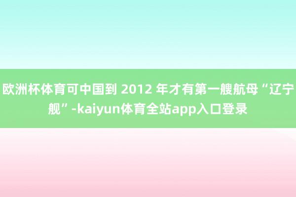 欧洲杯体育可中国到 2012 年才有第一艘航母“辽宁舰”-kaiyun体育全站app入口登录