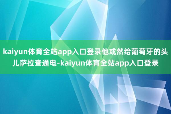 kaiyun体育全站app入口登录他或然给葡萄牙的头儿萨拉查通电-kaiyun体育全站app入口登录