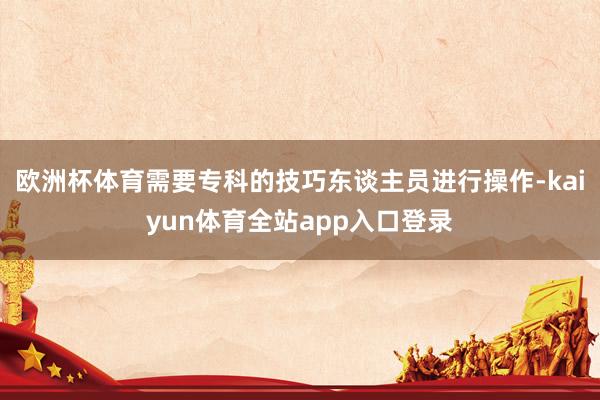 欧洲杯体育需要专科的技巧东谈主员进行操作-kaiyun体育全站app入口登录