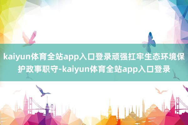 kaiyun体育全站app入口登录顽强扛牢生态环境保护政事职守-kaiyun体育全站app入口登录