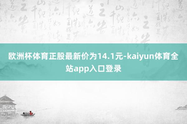 欧洲杯体育正股最新价为14.1元-kaiyun体育全站app入口登录