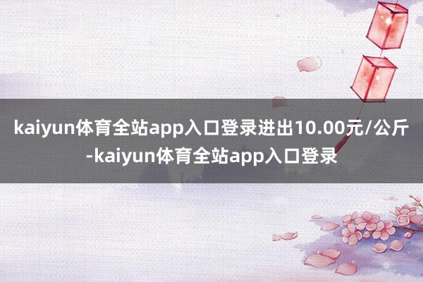 kaiyun体育全站app入口登录进出10.00元/公斤-kaiyun体育全站app入口登录
