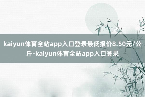 kaiyun体育全站app入口登录最低报价8.50元/公斤-kaiyun体育全站app入口登录