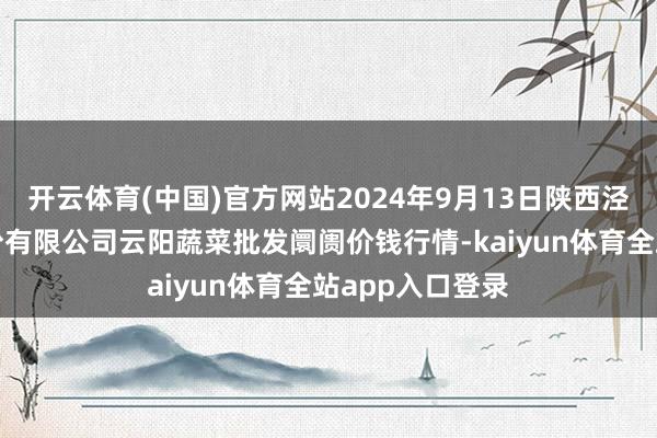 开云体育(中国)官方网站2024年9月13日陕西泾云当代农业股份有限公司云阳蔬菜批发阛阓价钱行情-kaiyun体育全站app入口登录
