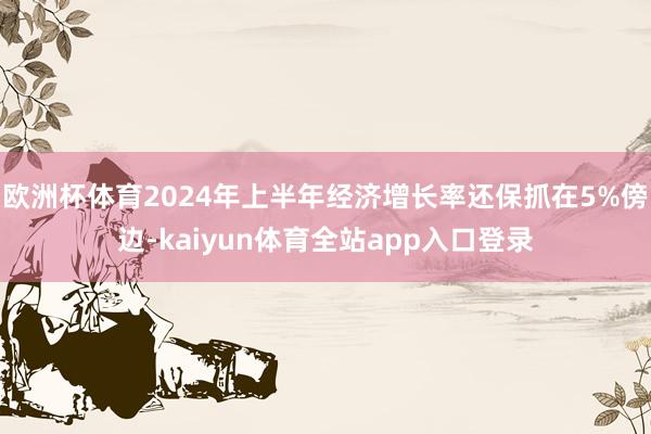 欧洲杯体育2024年上半年经济增长率还保抓在5%傍边-kaiyun体育全站app入口登录